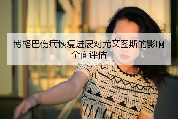 博格巴伤病恢复进展对尤文图斯的影响全面评估